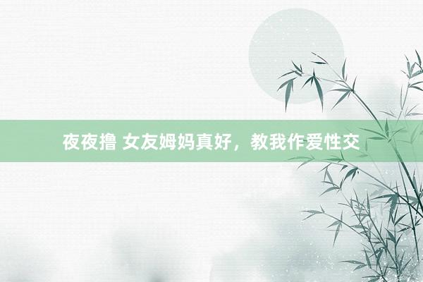 夜夜撸 女友姆妈真好,教我作爱性交