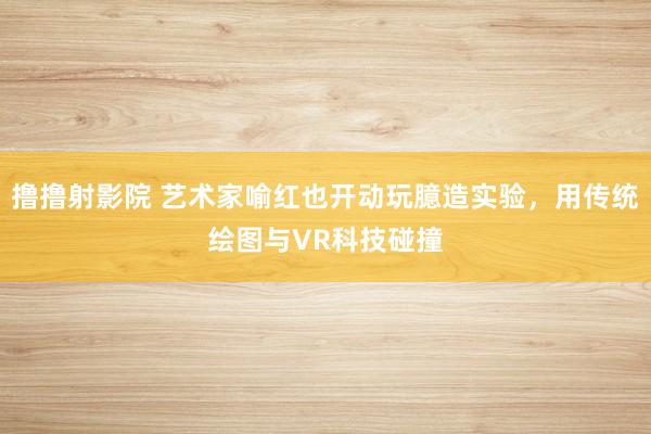撸撸射影院 艺术家喻红也开动玩臆造实验，用传统绘图与VR科技碰撞