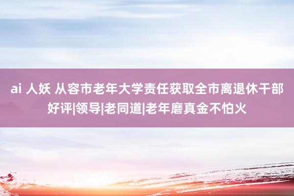 ai 人妖 从容市老年大学责任获取全市离退休干部好评|领导|老同道|老年磨真金不怕火