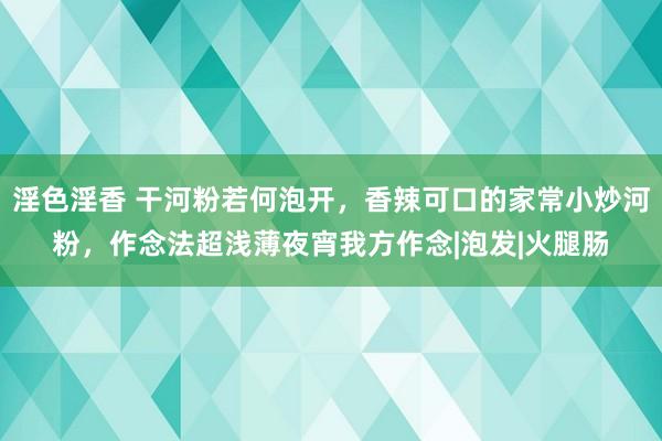 淫色淫香 干河粉若何泡开，香辣可口的家常小炒河粉，作念法超浅薄夜宵我方作念|泡发|火腿肠