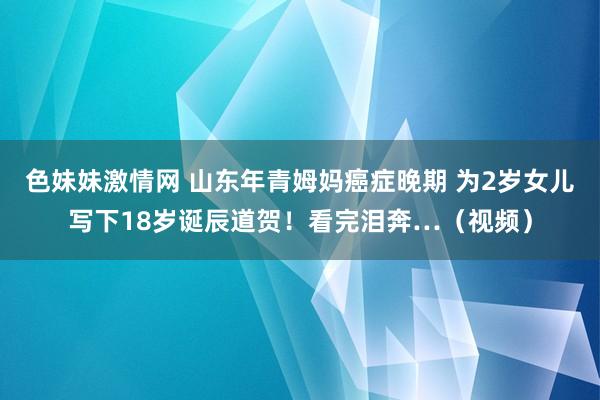 色妹妹激情网 山东年青姆妈癌症晚期 为2岁女儿写下18岁诞辰道贺！看完泪奔…（视频）