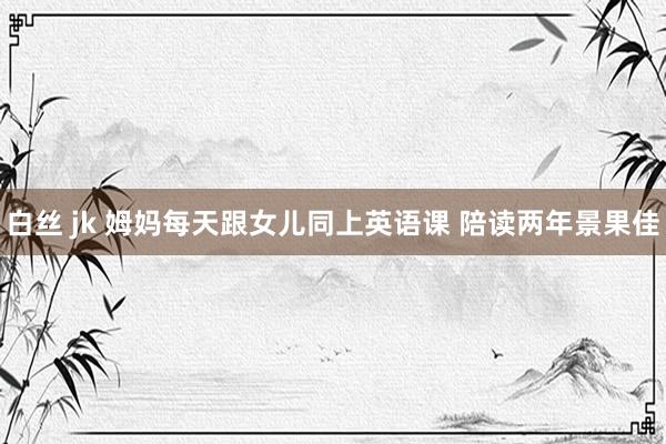白丝 jk 姆妈每天跟女儿同上英语课 陪读两年景果佳