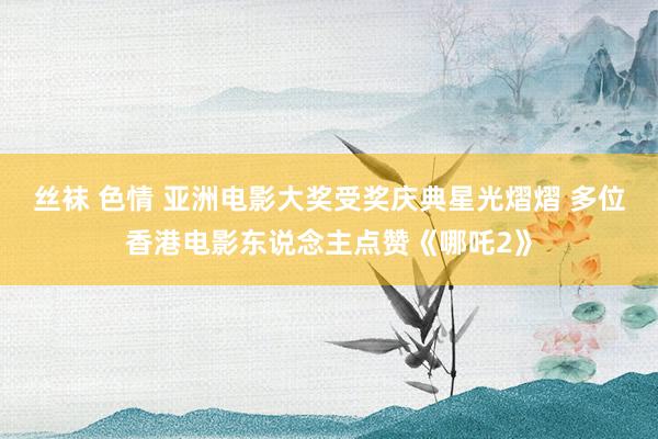 丝袜 色情 亚洲电影大奖受奖庆典星光熠熠 多位香港电影东说念主点赞《哪吒2》