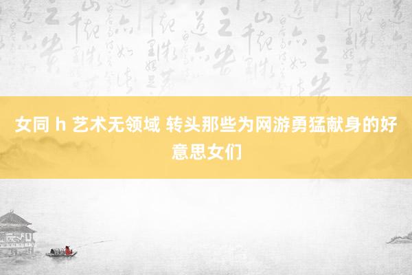 女同 h 艺术无领域 转头那些为网游勇猛献身的好意思女们