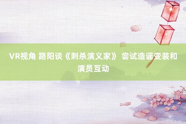 VR视角 路阳谈《刺杀演义家》 尝试造谣变装和演员互动