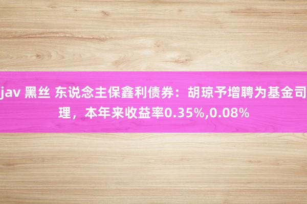 jav 黑丝 东说念主保鑫利债券：胡琼予增聘为基金司理，本年来收益率0.35%，0.08%