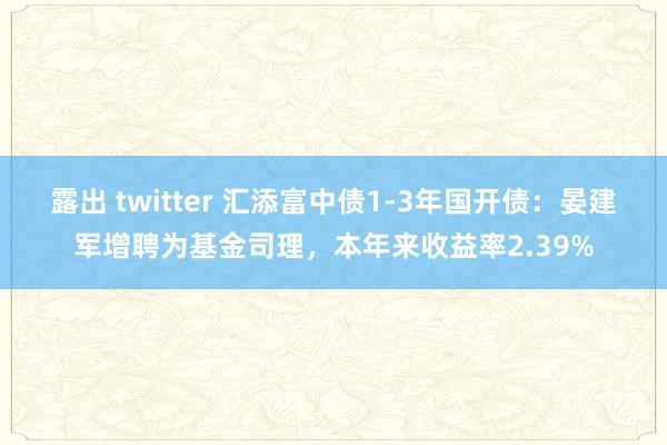 露出 twitter 汇添富中债1-3年国开债：晏建军增聘为基金司理，本年来收益率2.39%