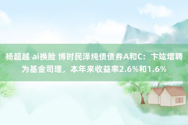 杨超越 ai换脸 博时民泽纯债债券A和C：卞竑增聘为基金司理，本年来收益率2.6%和1.6%