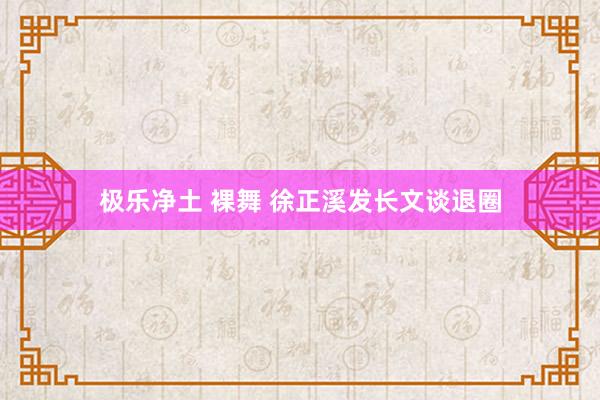 极乐净土 裸舞 徐正溪发长文谈退圈