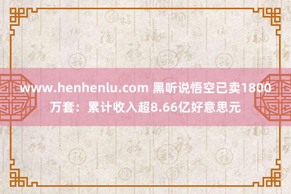 www.henhenlu.com 黑听说悟空已卖1800万套：累计收入超8.66亿好意思元
