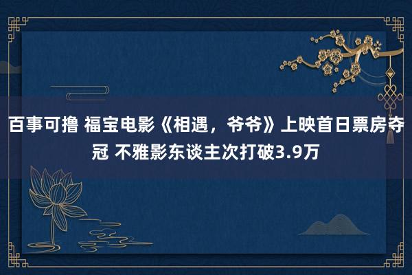 百事可撸 福宝电影《相遇，爷爷》上映首日票房夺冠 不雅影东谈主次打破3.9万
