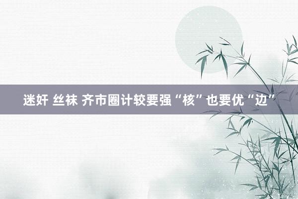 迷奸 丝袜 齐市圈计较要强“核”也要优“边”