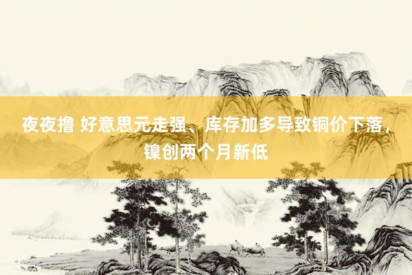 夜夜撸 好意思元走强、库存加多导致铜价下落，镍创两个月新低