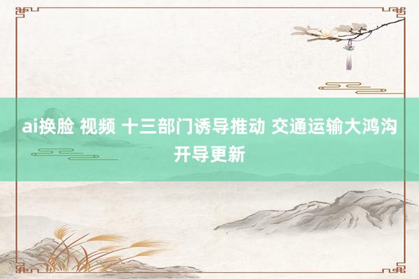 ai换脸 视频 十三部门诱导推动 交通运输大鸿沟开导更新