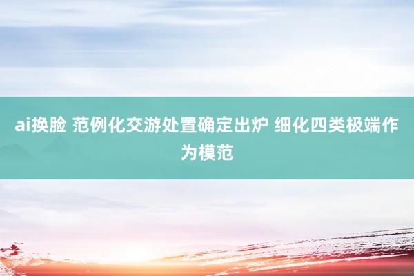 ai换脸 范例化交游处置确定出炉 细化四类极端作为模范