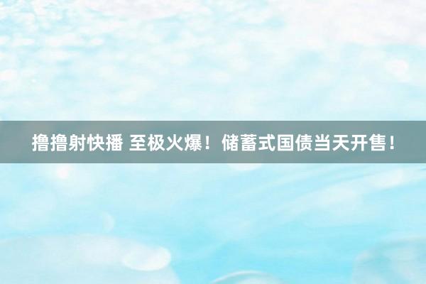 撸撸射快播 至极火爆！储蓄式国债当天开售！