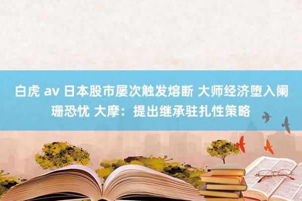 白虎 av 日本股市屡次触发熔断 大师经济堕入阑珊恐忧 大摩：提出继承驻扎性策略