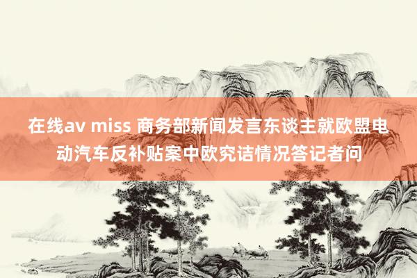 在线av miss 商务部新闻发言东谈主就欧盟电动汽车反补贴案中欧究诘情况答记者问