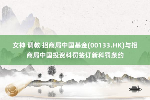 女神 调教 招商局中国基金(00133.HK)与招商局中国投资科罚签订新科罚条约