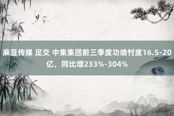 麻豆传媒 足交 中集集团前三季度功绩忖度16.5-20亿，同比增233%-304%