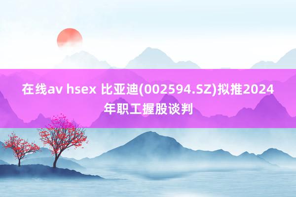 在线av hsex 比亚迪(002594.SZ)拟推2024年职工握股谈判
