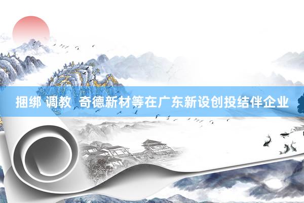 捆绑 调教  奇德新材等在广东新设创投结伴企业