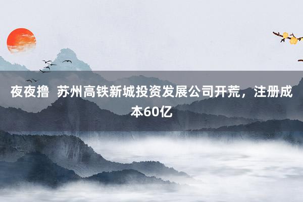 夜夜撸  苏州高铁新城投资发展公司开荒，注册成本60亿