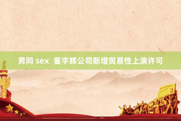 男同 sex  董宇辉公司新增贸易性上演许可