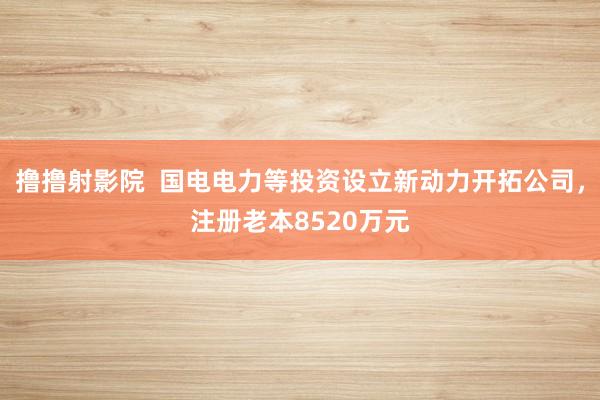 撸撸射影院  国电电力等投资设立新动力开拓公司，注册老本8520万元