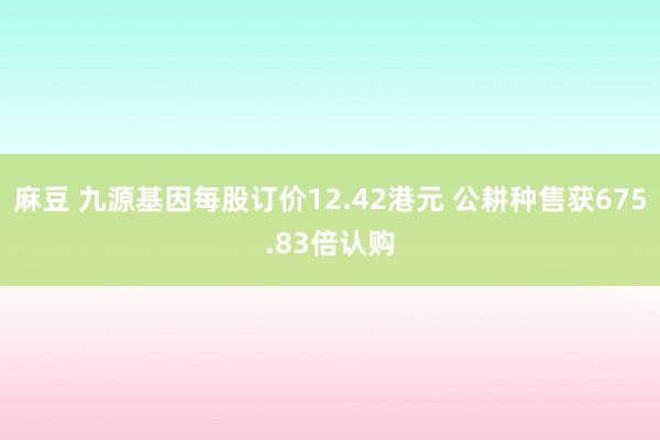 麻豆 九源基因每股订价12.42港元 公耕种售获675.83倍认购