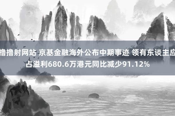 撸撸射网站 京基金融海外公布中期事迹 领有东谈主应占溢利680.6万港元同比减少91.12%