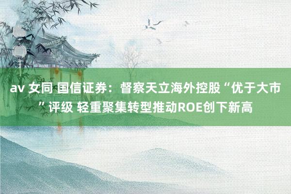 av 女同 国信证券：督察天立海外控股“优于大市”评级 轻重聚集转型推动ROE创下新高