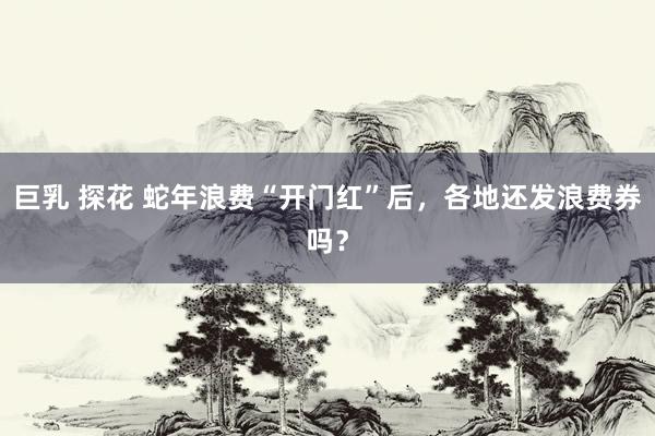 巨乳 探花 蛇年浪费“开门红”后，各地还发浪费券吗？
