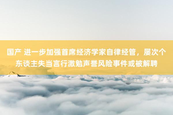 国产 进一步加强首席经济学家自律经管，屡次个东谈主失当言行激勉声誉风险事件或被解聘