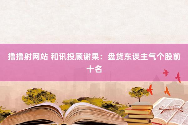 撸撸射网站 和讯投顾谢果：盘货东谈主气个股前十名