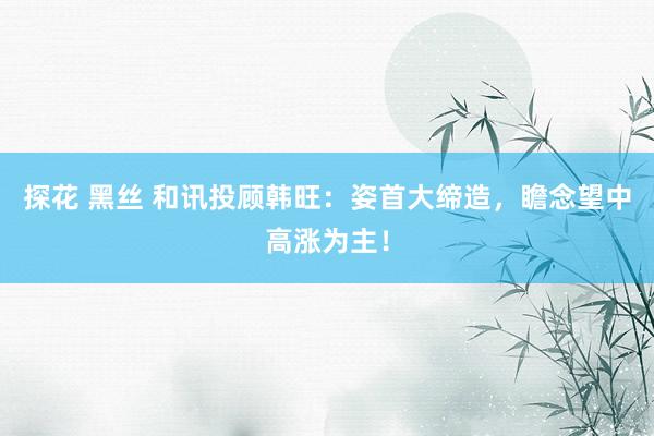探花 黑丝 和讯投顾韩旺：姿首大缔造，瞻念望中高涨为主！